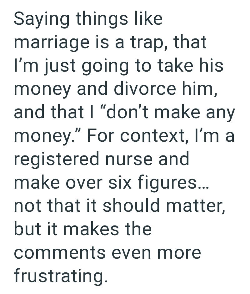 Saying things like marriage is a trap, that I'm just going to take his money and divorce him, and that I "don't make any money." For context, I'm a registered nurse and make over six figures... not that it should matter, but it makes the comments even more frustrating.