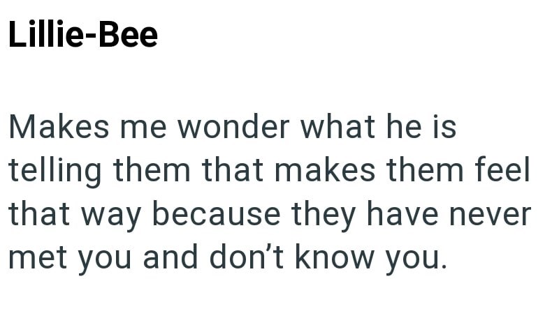 Lillie-Bee Makes me wonder what he is telling them that makes them feel that way because they have never met you and don't know you.