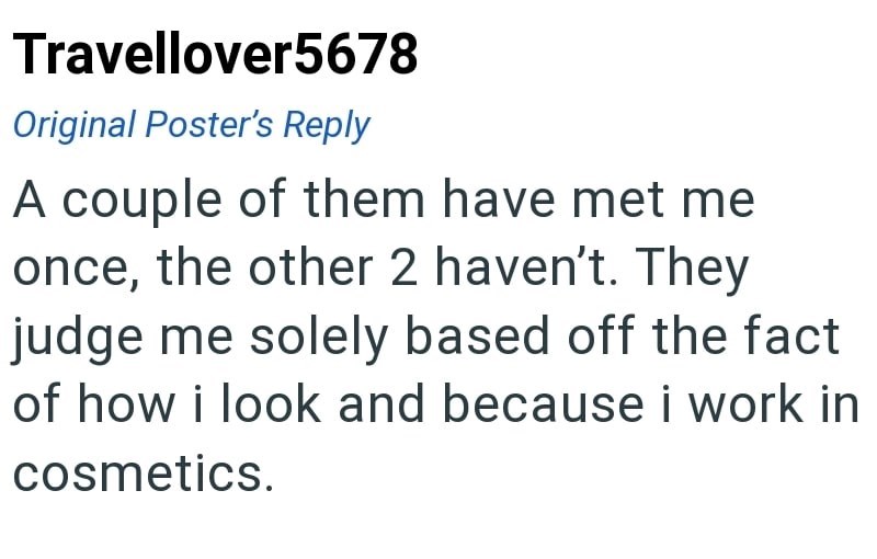 Travellover5678 Original Poster's Reply A couple of them have met me once, the other 2 haven't. They judge me solely based off the fact of how i look and because i work in cosmetics.