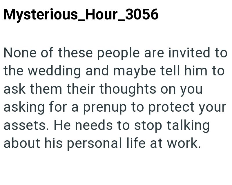 Mysterious_Hour_3056 None of these people are invited to the wedding and maybe tell him to ask them their thoughts on you asking for a prenup to protect your assets. He needs to stop talking about his personal life at work.
