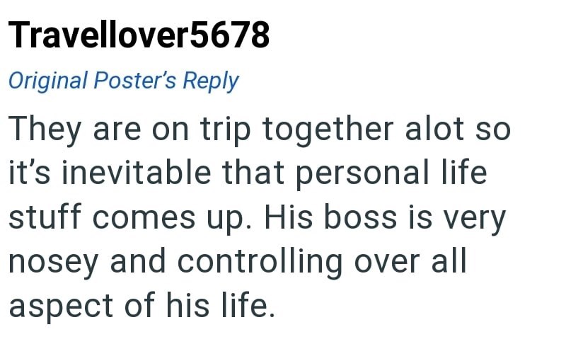 Travellover5678 Original Poster's Reply They are on trip together alot so it's inevitable that personal life stuff comes up. His boss is very nosey and controlling over all aspect of his life.