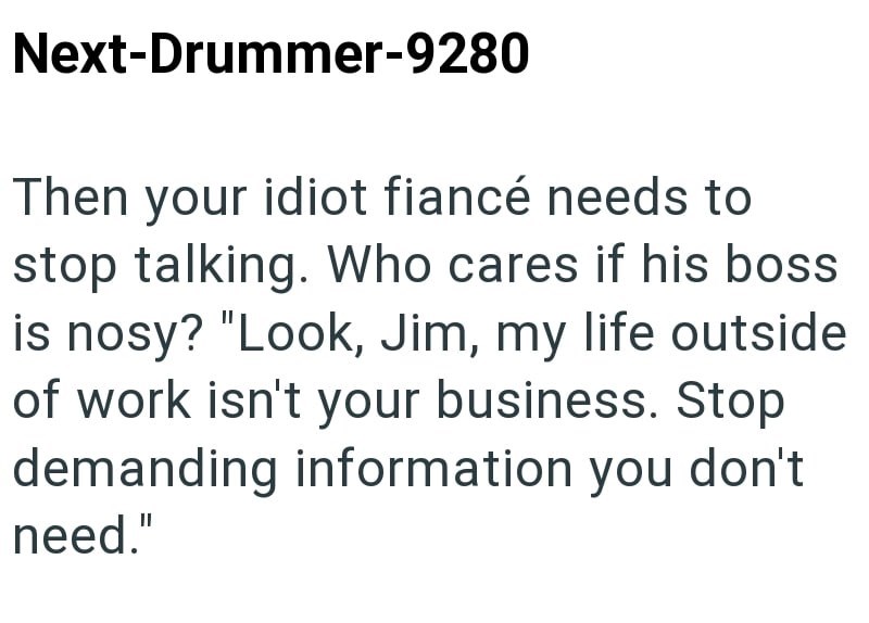 Next-Drummer-9280 Then your idiot fiancé needs to stop talking. Who cares if his boss is nosy? "Look, Jim, my life outside of work isn't your business. Stop demanding information you don't need."
