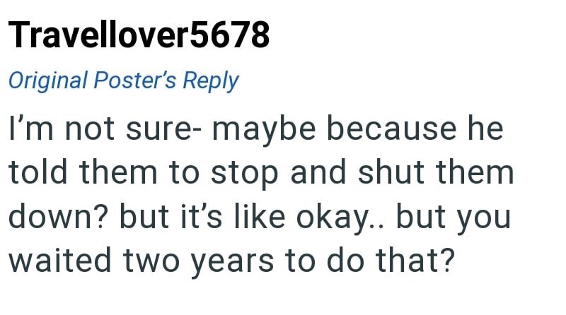 Travellover5678 Original Poster's Reply I'm not sure- maybe because he told them to stop and shut them down? but it's like okay.. but you waited two years to do that?