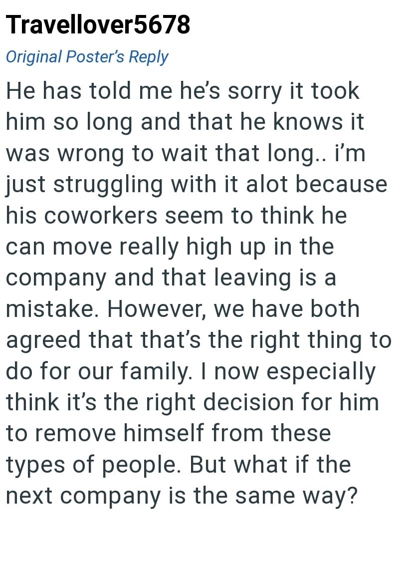 Travellover5678 Original Poster's Reply He has told me he's sorry it took him so long and that he knows it was wrong to wait that long.. I'm just struggling with it alot because his coworkers seem to think he can move really high up in the company and that leaving is a mistake. However, we have both agreed that that's the right thing to do for our family. I now especially think it's the right decision for him to remove himself from these types of people. But what if the next company is the same
