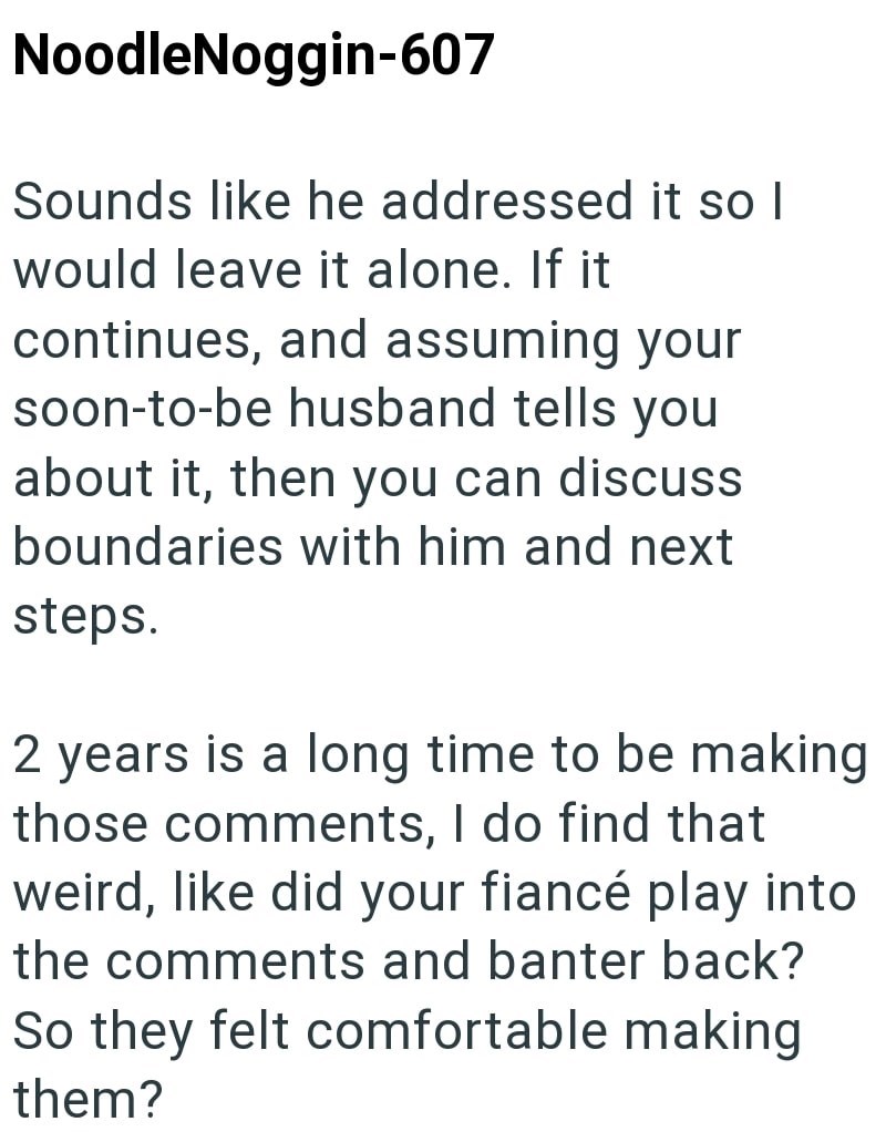 NoodleNoggin-607 Sounds like he addressed it so I would leave it alone. If it continues, and assuming your soon-to-be husband tells you about it, then you can discuss boundaries with him and next steps. 2 years is a long time to be making those comments, I do find that weird, like did your fiancé play into the comments and banter back? So they felt comfortable making them?
