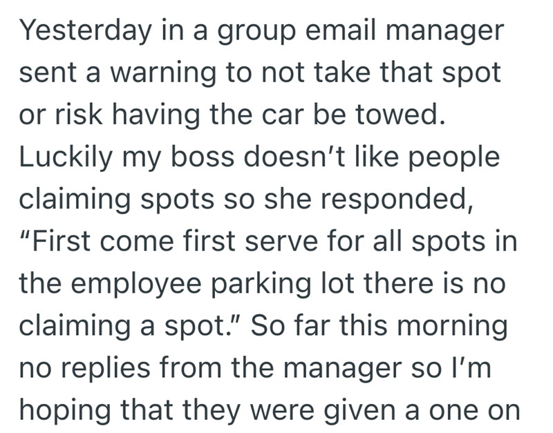 Yesterday in a group email manager sent a warning to not take that spot or risk having the car be towed. Luckily my boss doesn't like people claiming spots so she responded, "First come first serve for all spots in the employee parking lot there is no claiming a spot." So far this morning no replies from the manager so I'm hoping that they were given a one on
