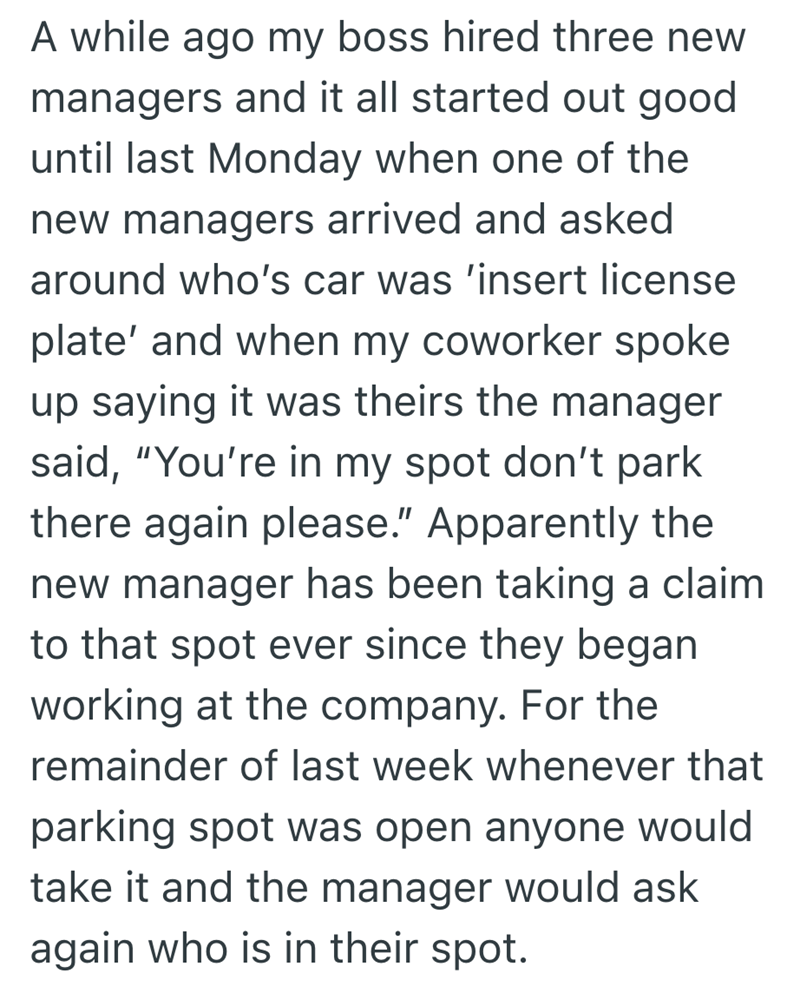 A while ago my boss hired three new managers and it all started out good until last Monday when one of the new managers arrived and asked around who's car was 'insert license plate' and when my coworker spoke up saying it was theirs the manager said, "You're in my spot don't park there again please." Apparently the new manager has been taking a claim to that spot ever since they began working at the company. For the remainder of last week whenever that parking spot was open anyone would take it