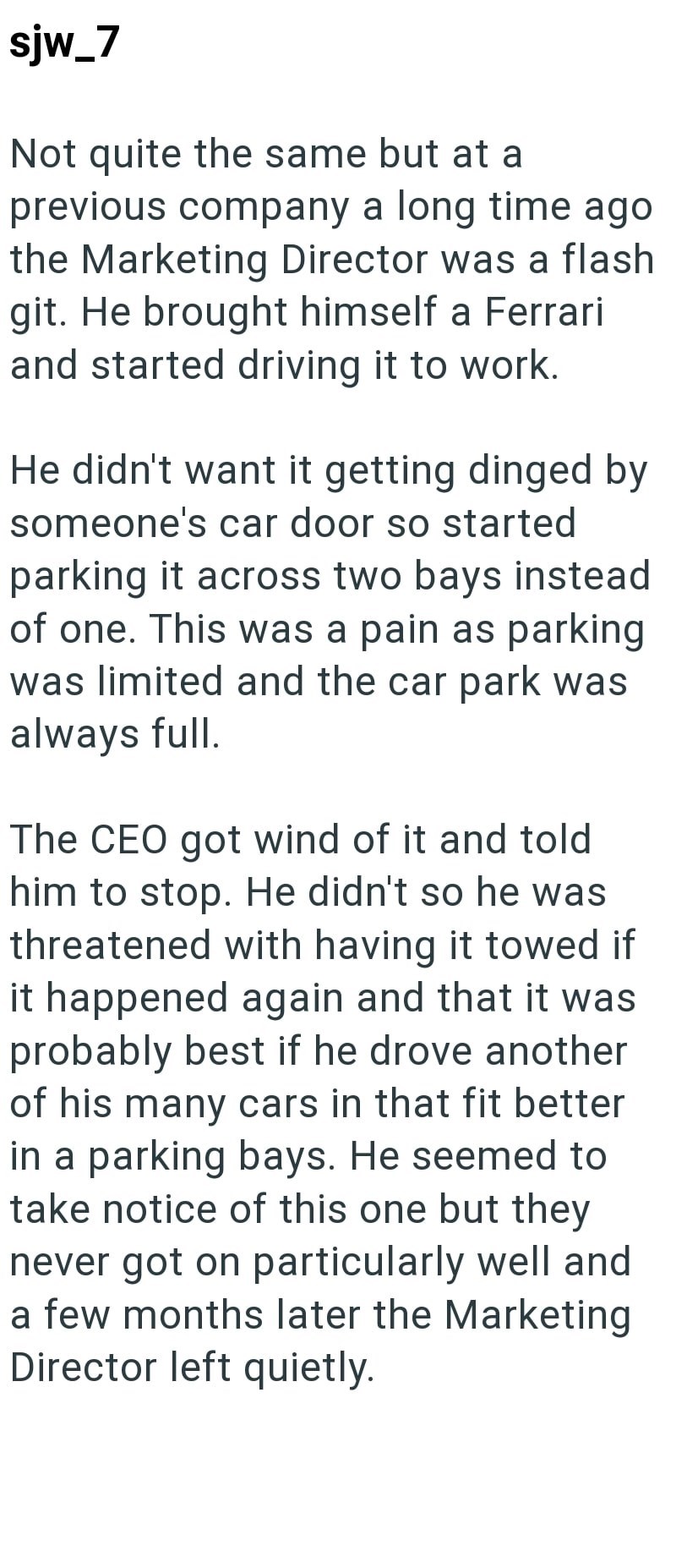 sjw_7 Not quite the same but at a previous company a long time ago the Marketing Director was a flash git. He brought himself a Ferrari and started driving it to work. He didn't want it getting dinged by someone's car door so started parking it across two bays instead of one. This was a pain as parking was limited and the car park was always full. The CEO got wind of it and told him to stop. He didn't so he was threatened with having it towed if it happened again and that it was probably best if