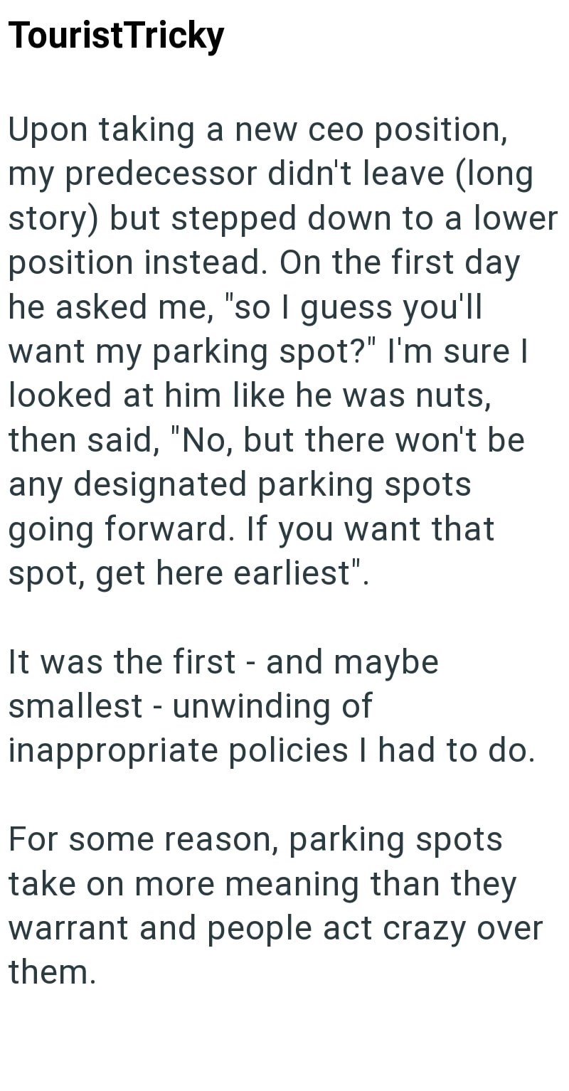 Tourist Tricky Upon taking a new ceo position, my predecessor didn't leave (long story) but stepped down to a lower position instead. On the first day he asked me, "so I guess you'll want my parking spot?" I'm sure I looked at him like he was nuts, then said, "No, but there won't be any designated parking spots going forward. If you want that spot, get here earliest". It was the first - and maybe smallest unwinding of - inappropriate policies I had to do. For some reason, parking spots take on m