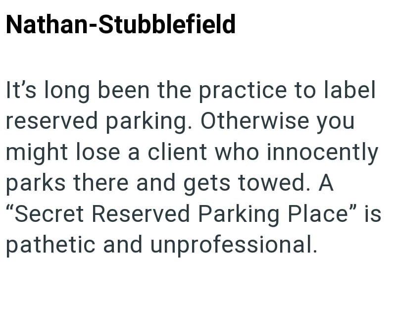 Nathan-Stubblefield It's long been the practice to label reserved parking. Otherwise you might lose a client who innocently parks there and gets towed. A "Secret Reserved Parking Place" is pathetic and unprofessional.