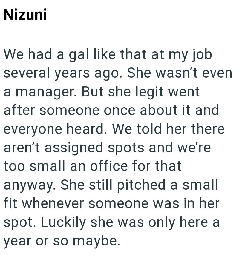 Nizuni We had a gal like that at my job several years ago. She wasn't even a manager. But she legit went after someone once about it and everyone heard. We told her there aren't assigned spots and we're too small an office for that anyway. She still pitched a small fit whenever someone was in her spot. Luckily she was only here a year or so maybe.