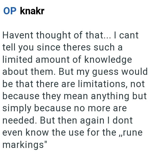OP knakr Havent thought of that... I cant tell you since theres such a limited amount of knowledge about them. But my guess would be that there are limitations, not because they mean anything but simply because no more are needed. But then again I dont even know the use for the,,rune markings"