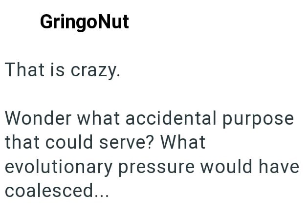 GringoNut That is crazy. Wonder what accidental purpose that could serve? What evolutionary pressure would have coalesced...
