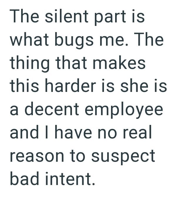 The silent part is what bugs me. The thing that makes this harder is she is a decent employee and I have no real reason to suspect bad intent.