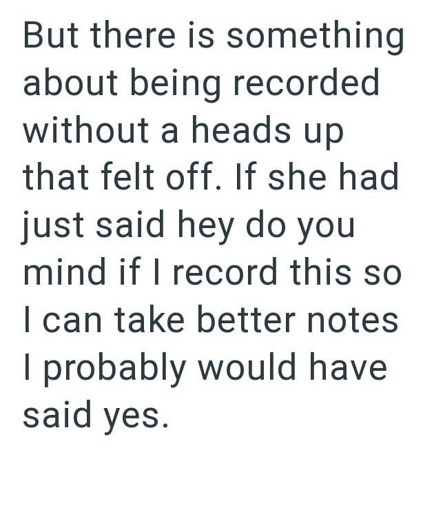 But there is something about being recorded without a heads up that felt off. If she had just said hey do you mind if I record this so I can take better notes I probably would have said yes.