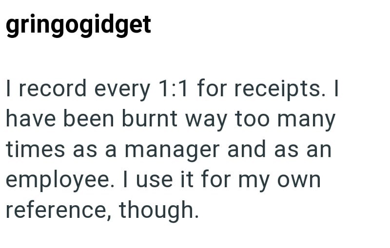 gringogidget I record every 1:1 for receipts. I have been burnt way too many times as a manager and as an employee. I use it for my own reference, though.