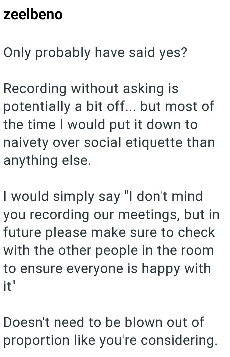 zeelbeno Only probably have said yes? Recording without asking is potentially a bit off... but most of the time I would put it down to naivety over social etiquette than anything else. I would simply say "I don't mind you recording our meetings, but in future please make sure to check with the other people in the room to ensure everyone is happy with it" Doesn't need to be blown out of proportion like you're considering.
