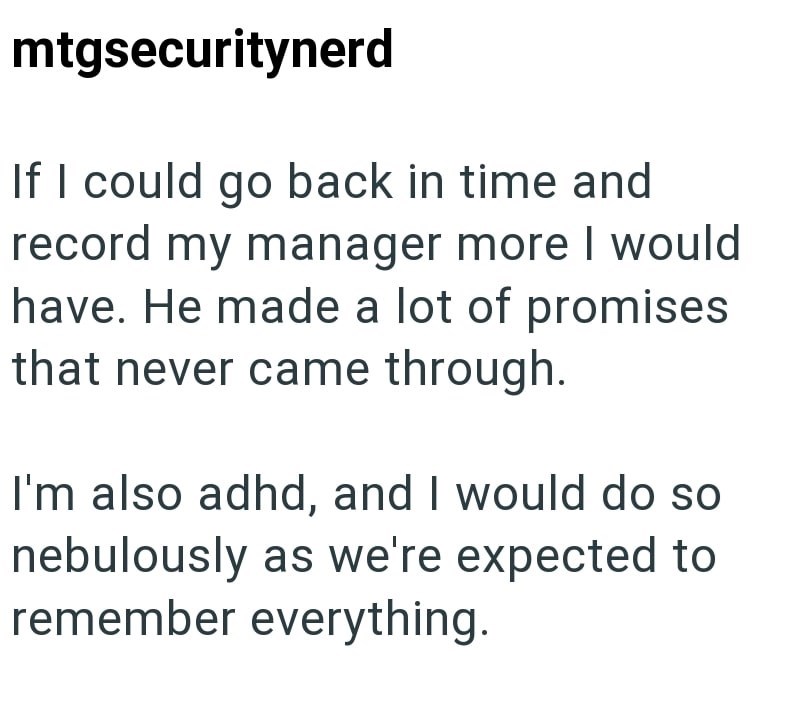 mtgsecuritynerd If I could go back in time and record my manager more I would have. He made a lot of promises that never came through. I'm also adhd, and I would do so nebulously as we're expected to remember everything.