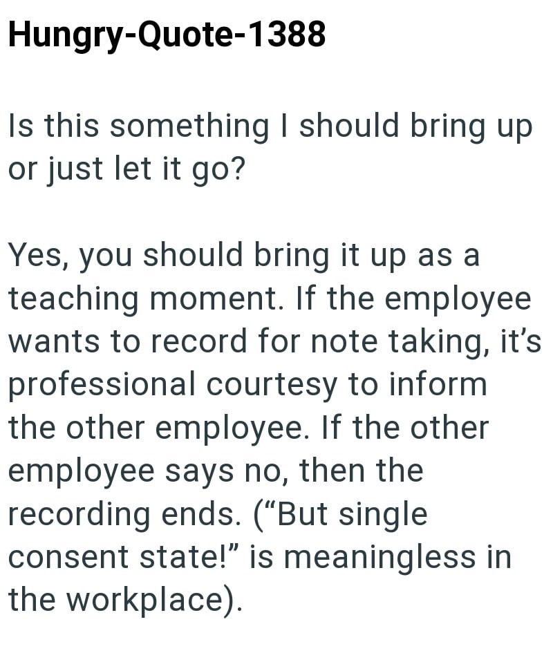 Hungry-Quote-1388 Is this something I should bring up or just let it go? Yes, you should bring it up as a teaching moment. If the employee wants to record for note taking, it's professional courtesy to inform the other employee. If the other employee says no, then the recording ends. ("But single consent state!" is meaningless in the workplace).