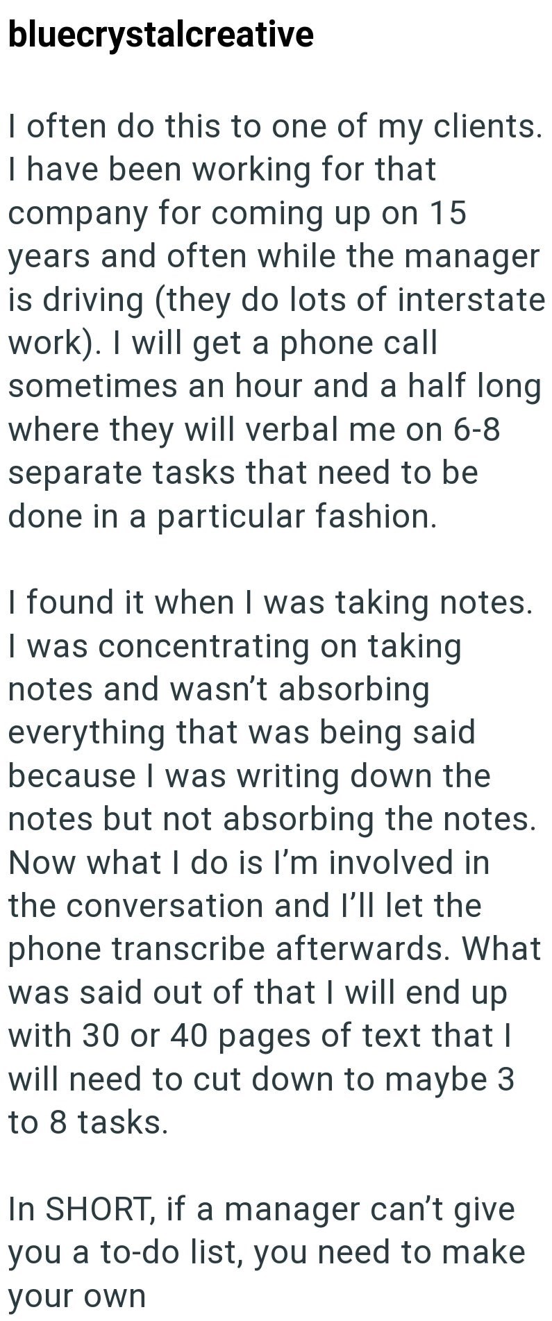 bluecrystalcreative I often do this to one of my clients. I have been working for that company for coming up on 15 years and often while the manager is driving (they do lots of interstate work). I will get a phone call sometimes an hour and a half long where they will verbal me on 6-8 separate tasks that need to be done in a particular fashion. I found it when I was taking notes. I was concentrating on taking notes and wasn't absorbing everything that was being said because I was writing down th