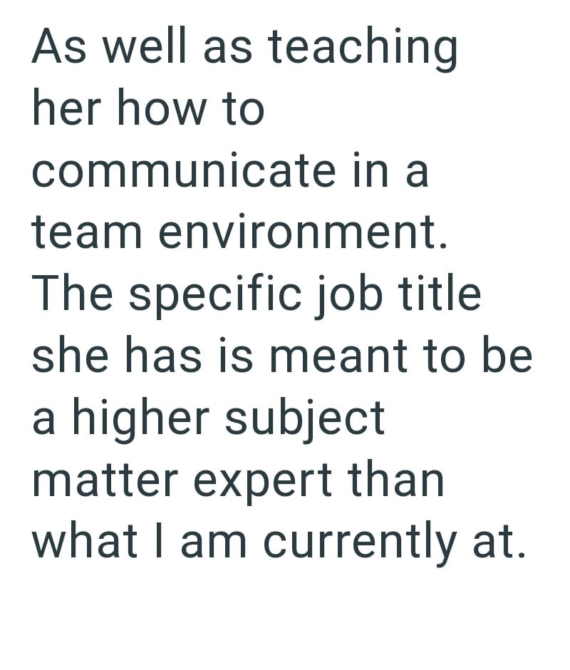 As well as teaching her how to communicate in a team environment. The specific job title she has is meant to be a higher subject matter expert than what I am currently at.