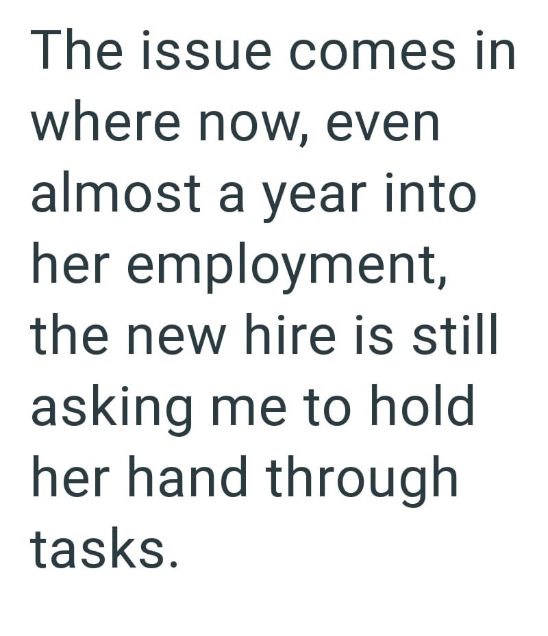 The issue comes in where now, even almost a year into her employment, the new hire is still asking me to hold her hand through tasks.