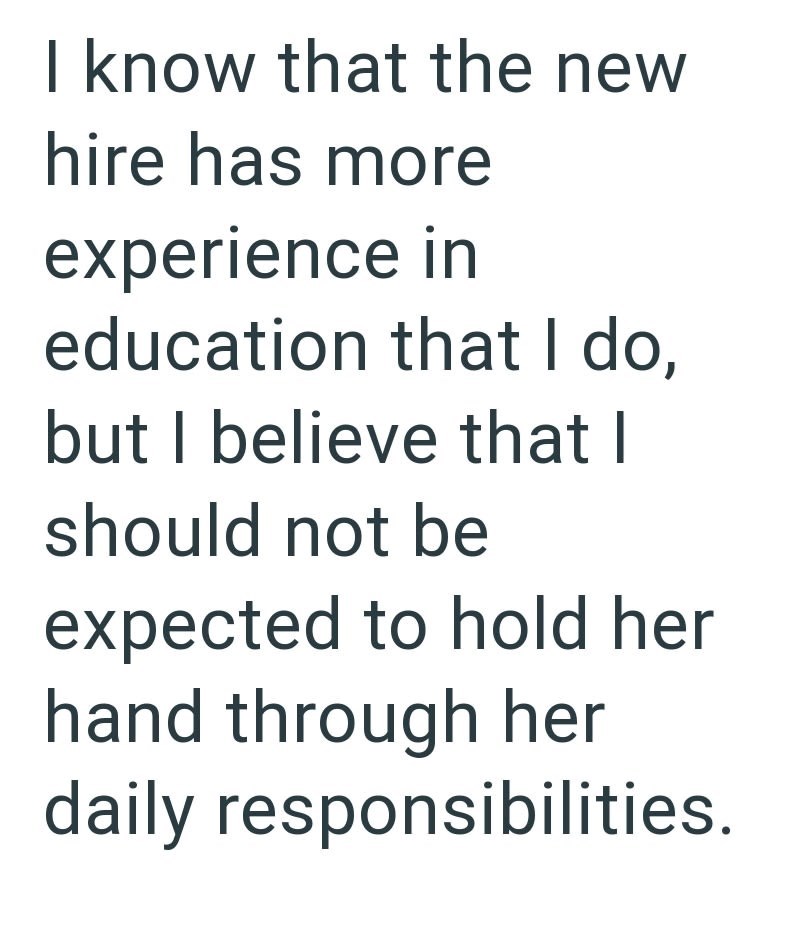 I know that the new hire has more experience in education that I do, but I believe that I should not be expected to hold her hand through her daily responsibilities.
