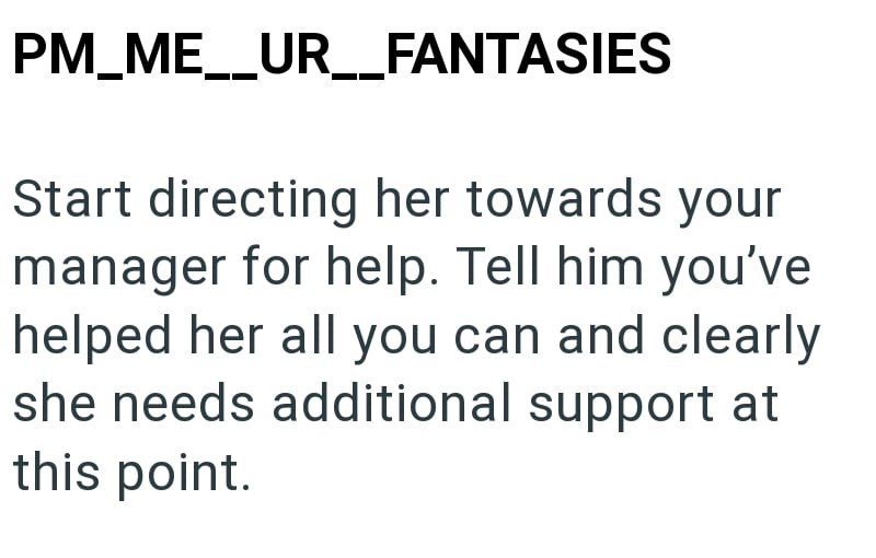 PM_ME__UR__FANTASIES Start directing her towards your manager for help. Tell him you've helped her all you can and clearly she needs additional support at this point.