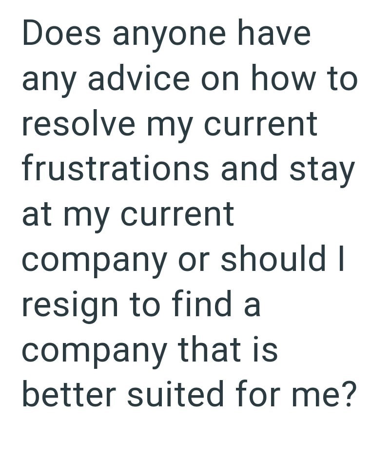 Does anyone have any advice on how to resolve my current frustrations and stay at my current company or should I resign to find a company that is better suited for me?