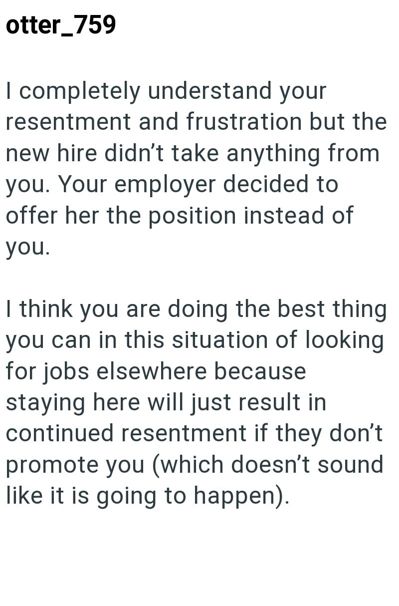 otter_759 I completely understand your resentment and frustration but the new hire didn't take anything from you. Your employer decided to offer her the position instead of you. I think you are doing the best thing you can in this situation of looking for jobs elsewhere because staying here will just result in continued resentment if they don't promote you (which doesn't sound like it is going to happen).