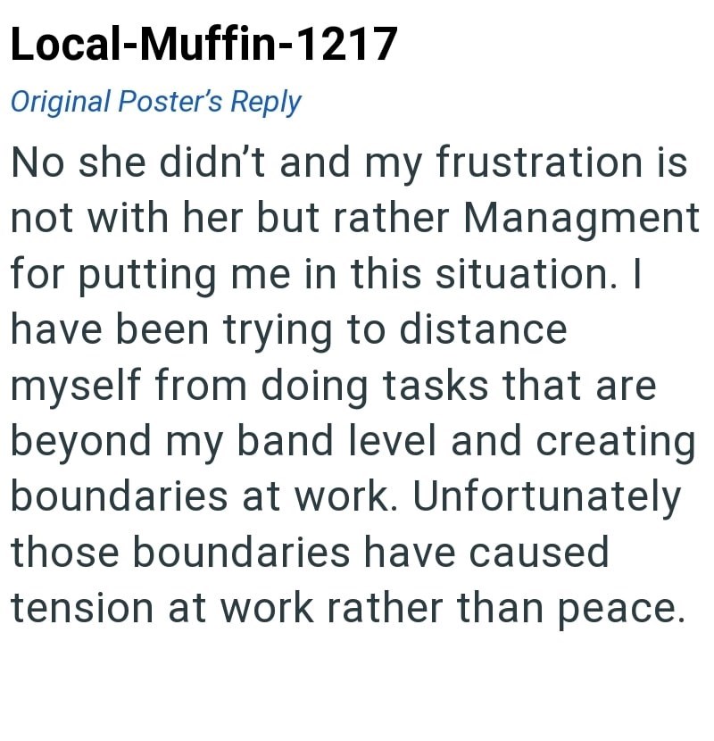 Local-Muffin-1217 Original Poster's Reply No she didn't and my frustration is not with her but rather Managment for putting me in this situation. I have been trying to distance. myself from doing tasks that are beyond my band level and creating boundaries at work. Unfortunately those boundaries have caused tension at work rather than peace.