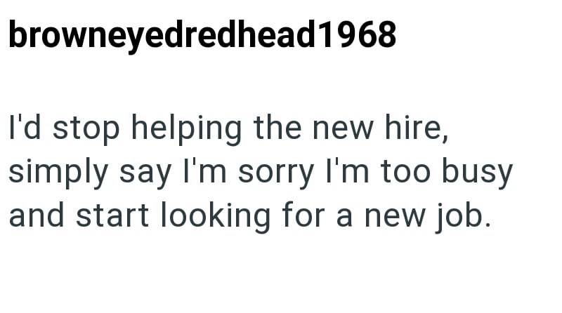 browneyedredhead1968 I'd stop helping the new hire, simply say I'm sorry I'm too busy and start looking for a new job.