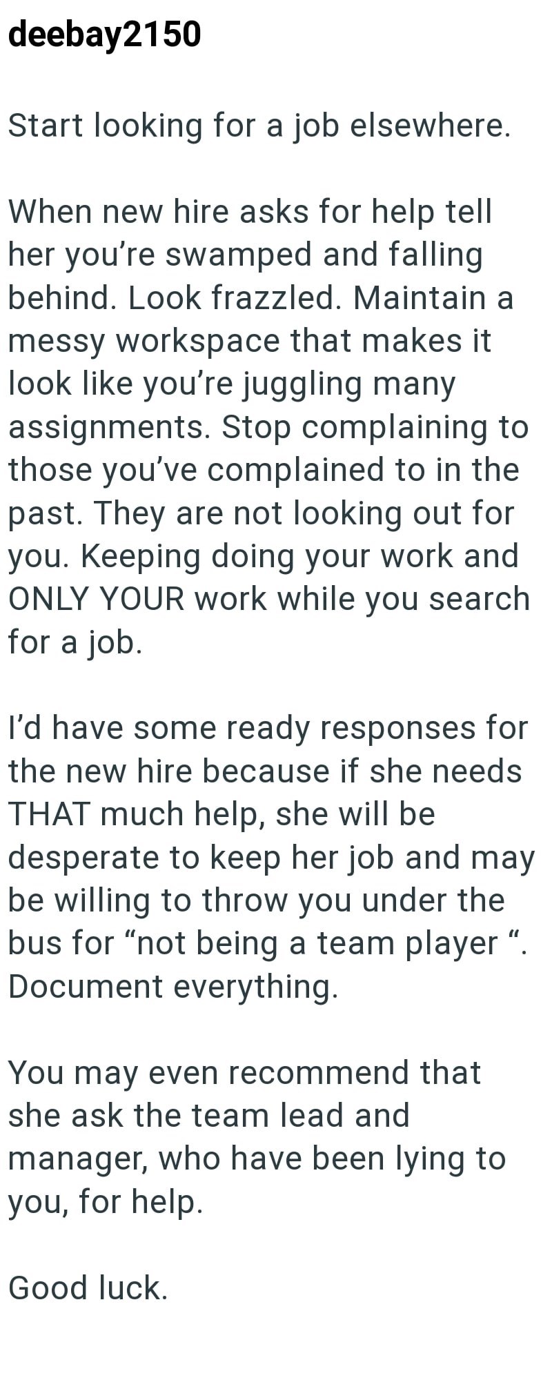 deebay2150 Start looking for a job elsewhere. When new hire asks for help tell her you're swamped and falling behind. Look frazzled. Maintain a messy workspace that makes it look like you're juggling many assignments. Stop complaining to those you've complained to in the past. They are not looking out for you. Keeping doing your work and ONLY YOUR work while you search for a job. I'd have some ready responses for the new hire because if she needs THAT much help, she will be desperate to keep her
