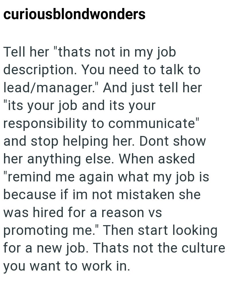 curiousblondwonders Tell her "thats not in my job description. You need to talk to lead/manager." And just tell her "its your job and its your responsibility to communicate" and stop helping her. Dont show her anything else. When asked "remind me again what my job is because if im not mistaken she was hired for a reason vs promoting me." Then start looking for a new job. Thats not the culture you want to work in.