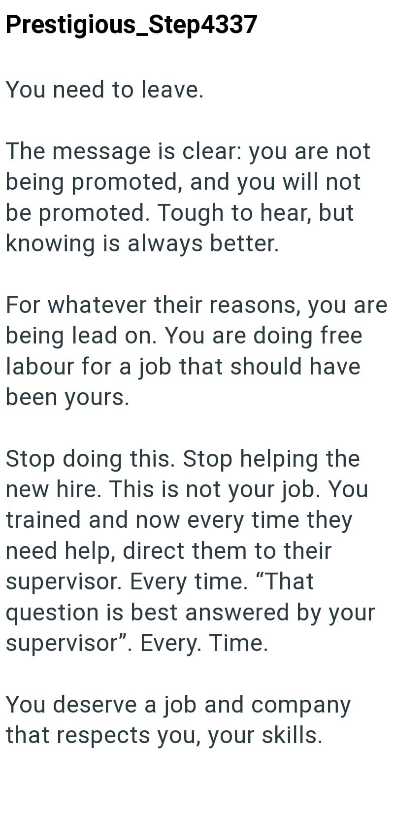 Prestigious_Step4337 You need to leave. The message is clear: you are not being promoted, and you will not be promoted. Tough to hear, but knowing is always better. For whatever their reasons, you are being lead on. You are doing free labour for a job that should have been yours. Stop doing this. Stop helping the new hire. This is not your job. You trained and now every time they need help, direct them to their supervisor. Every time. "That question is best answered by your supervisor". Every. T