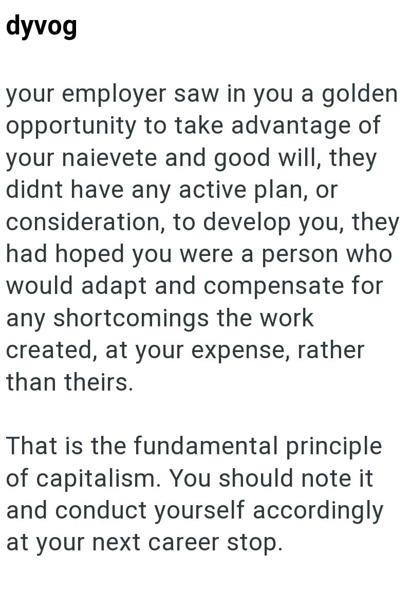 dyvog your employer saw in you a golden opportunity to take advantage of your naievete and good will, they didnt have any active plan, or consideration, to develop you, they had hoped you were a person who would adapt and compensate for any shortcomings the work created, at your expense, rather than theirs. That is the fundamental principle of capitalism. You should note it and conduct yourself accordingly at your next career stop.