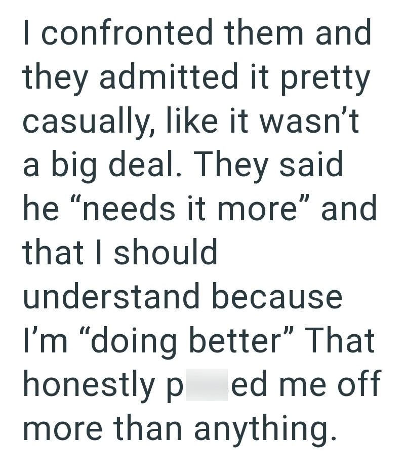 I confronted them and they admitted it pretty casually, like it wasn't a big deal. They said he "needs it more" and that I should understand because I'm "doing better" That honestly p ed me off more than anything.