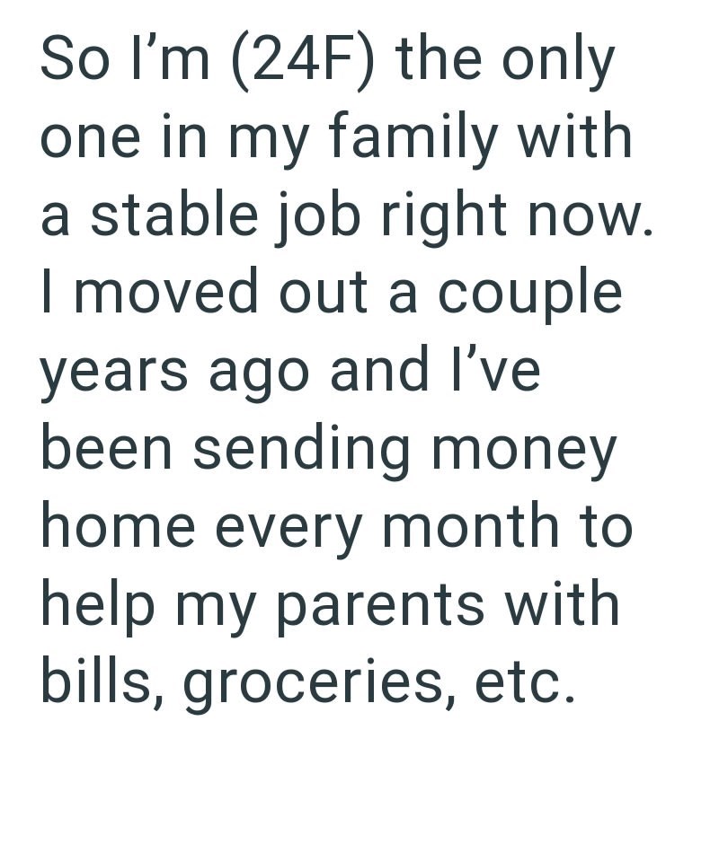 So I'm (24F) the only one in my family with a stable job right now. I moved out a couple years ago and I've been sending money home every month to help my parents with bills, groceries, etc.