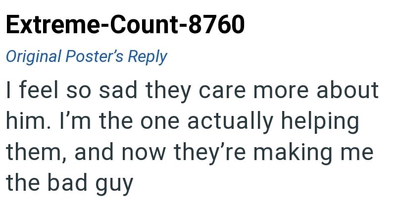 Extreme-Count-8760 Original Poster's Reply I feel so sad they care more about him. I'm the one actually helping them, and now they're making me the bad guy