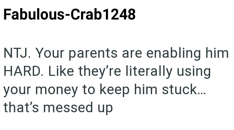 Fabulous-Crab1248 NTJ. Your parents are enabling him HARD. Like they're literally using your money to keep him stuck... that's messed up