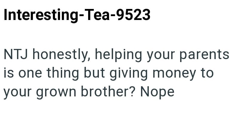 Interesting-Tea-9523 NTJ honestly, helping your parents is one thing but giving money to your grown brother? Nope