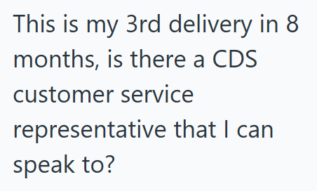 This is my 3rd delivery in 8 months, is there a CDS customer service representative that I can speak to?