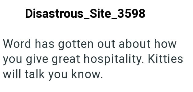 Disastrous_Site_3598 Word has gotten out about how you give great hospitality. Kitties will talk you know.