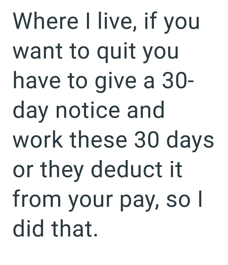 Where I live, if you want to quit you have to give a 30- day notice and work these 30 days or they deduct it from your pay, so I did that.