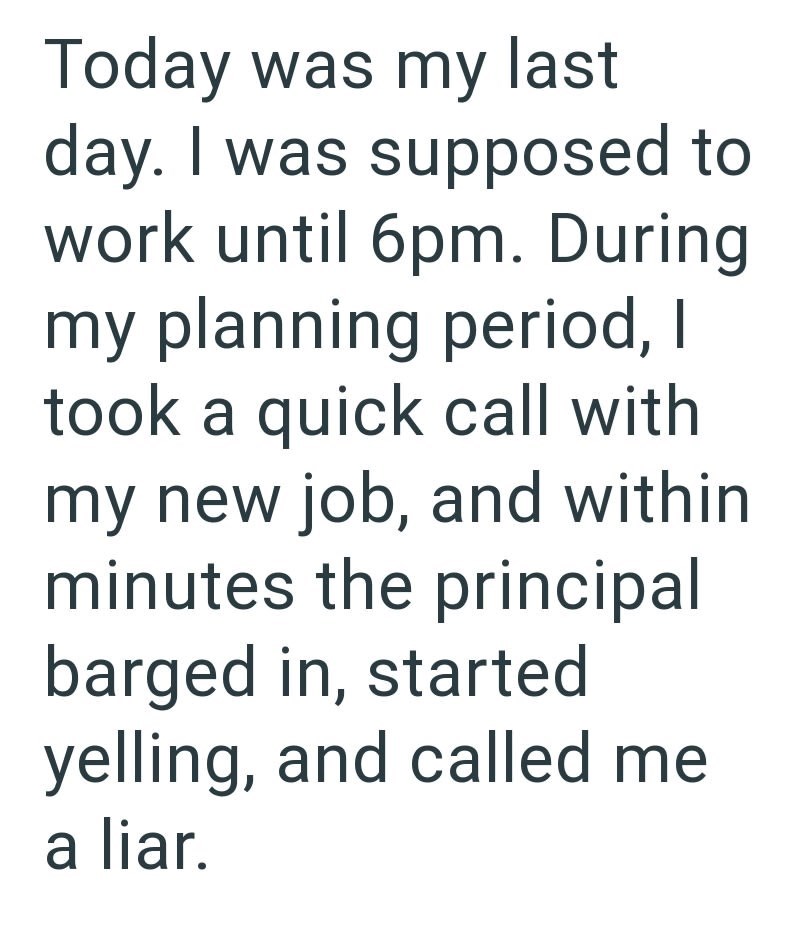 Today was my last day. I was supposed to work until 6pm. During my planning period, I took a quick call with my new job, and within minutes the principal barged in, started yelling, and called me a liar.