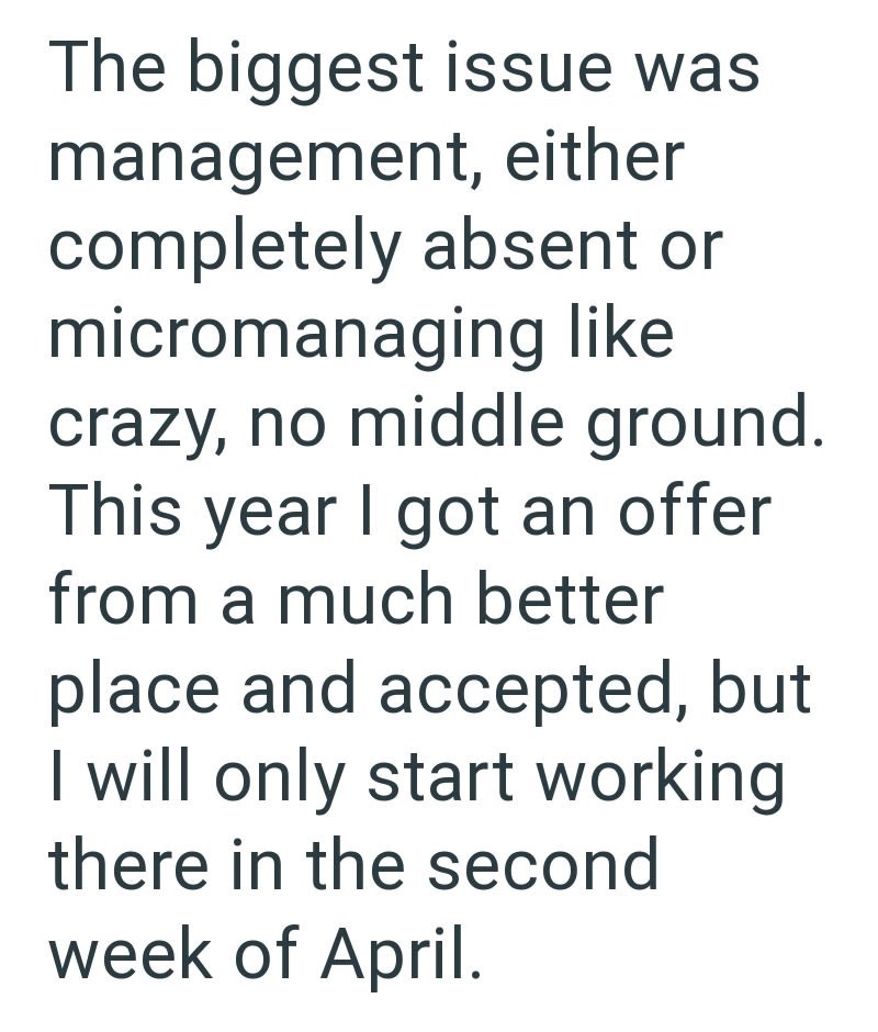 The biggest issue was management, either completely absent or micromanaging like crazy, no middle ground. This year I got an offer from a much better place and accepted, but I will only start working there in the second week of April.