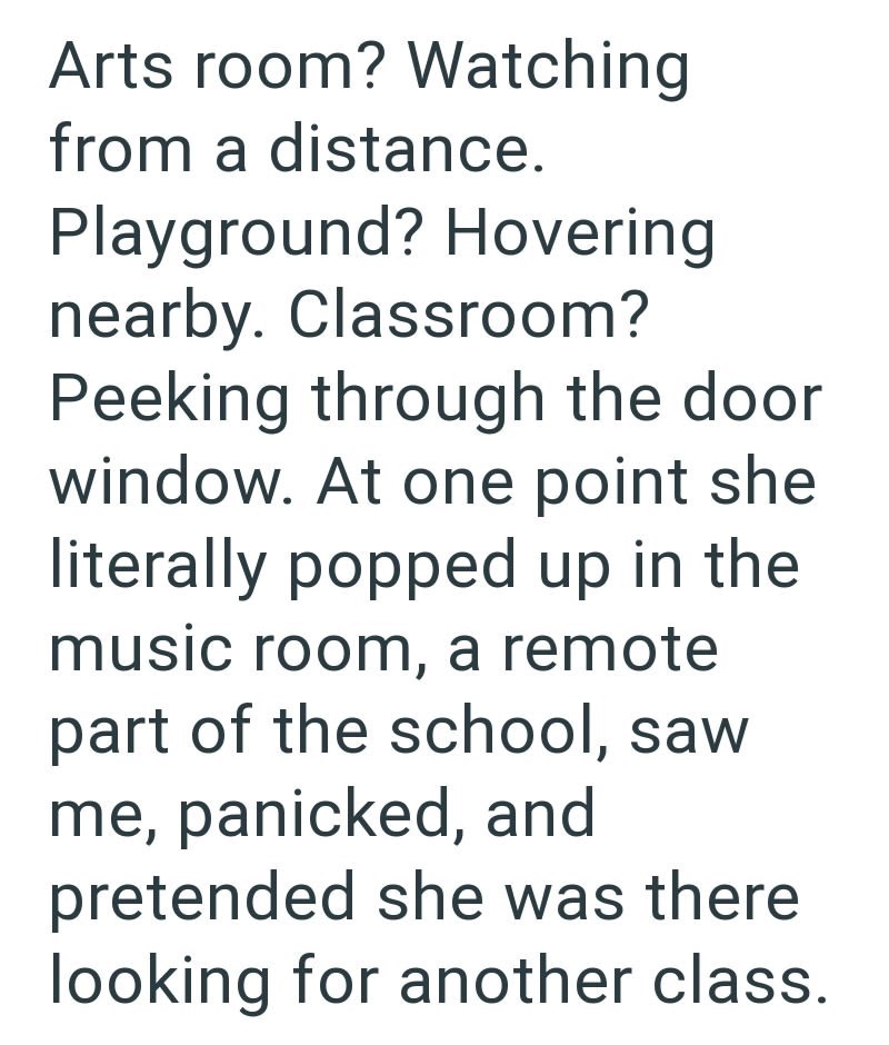 Arts room? Watching from a distance. Playground? Hovering nearby. Classroom? Peeking through the door window. At one point she literally popped up in the music room, a remote part of the school, saw me, panicked, and pretended she was there looking for another class.