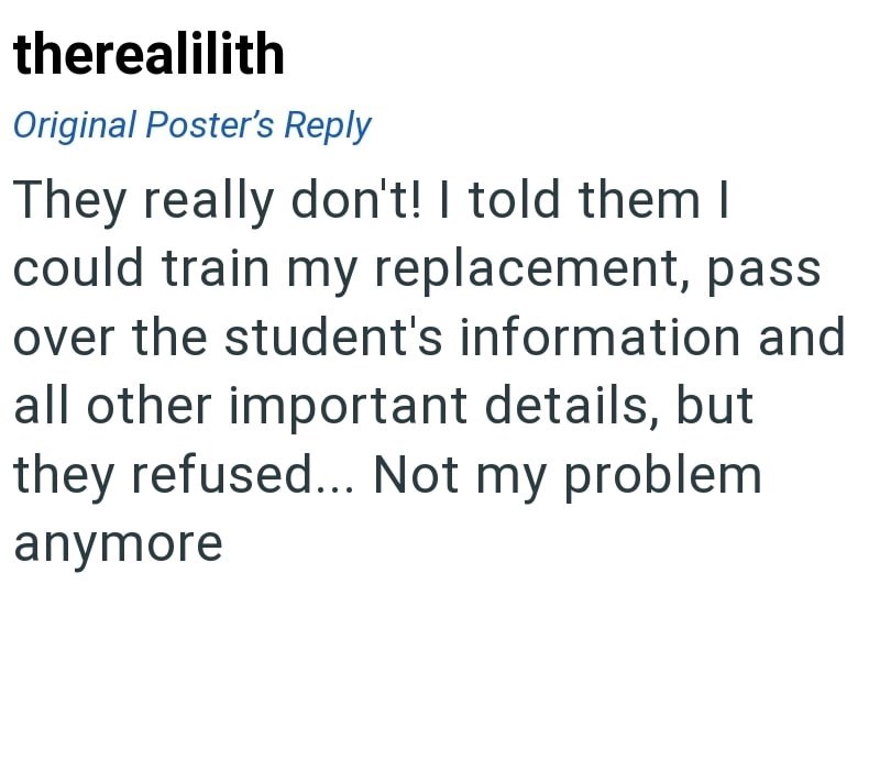 therealilith Original Poster's Reply They really don't! I told them I could train my replacement, pass over the student's information and all other important details, but they refused... Not my problem anymore