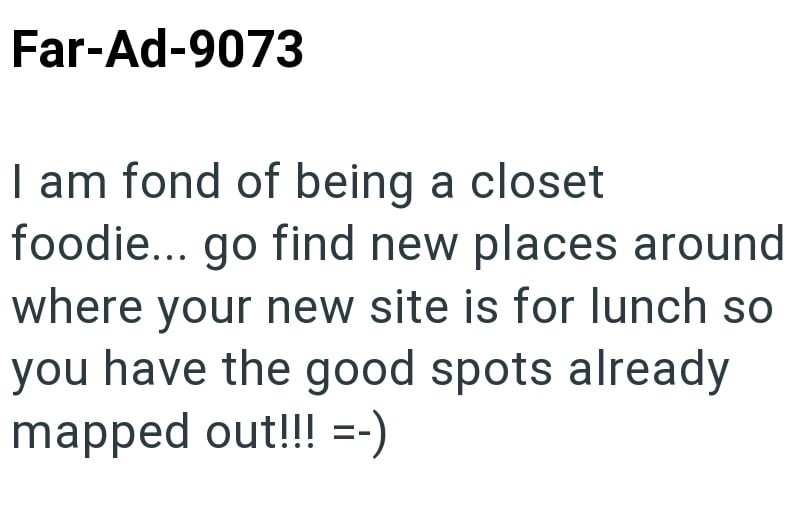 Far-Ad-9073 I am fond of being a closet foodie... go find new places around where your new site is for lunch so you have the good spots already mapped out!!! =-)