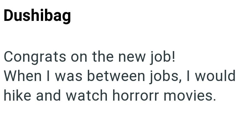 Dushibag Congrats on the new job! When I was between jobs, I would hike and watch horrorr movies.